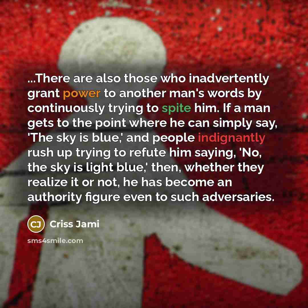 “...There are also those who inadvertently grant power to another man's words by continuously trying to spite him. If a man gets to the point where he can simply say, 'The sky is blue,' and people indignantly rush up trying to refute him saying, 'No, the sky is light blue,' then, whether they…” quote by Criss Jami