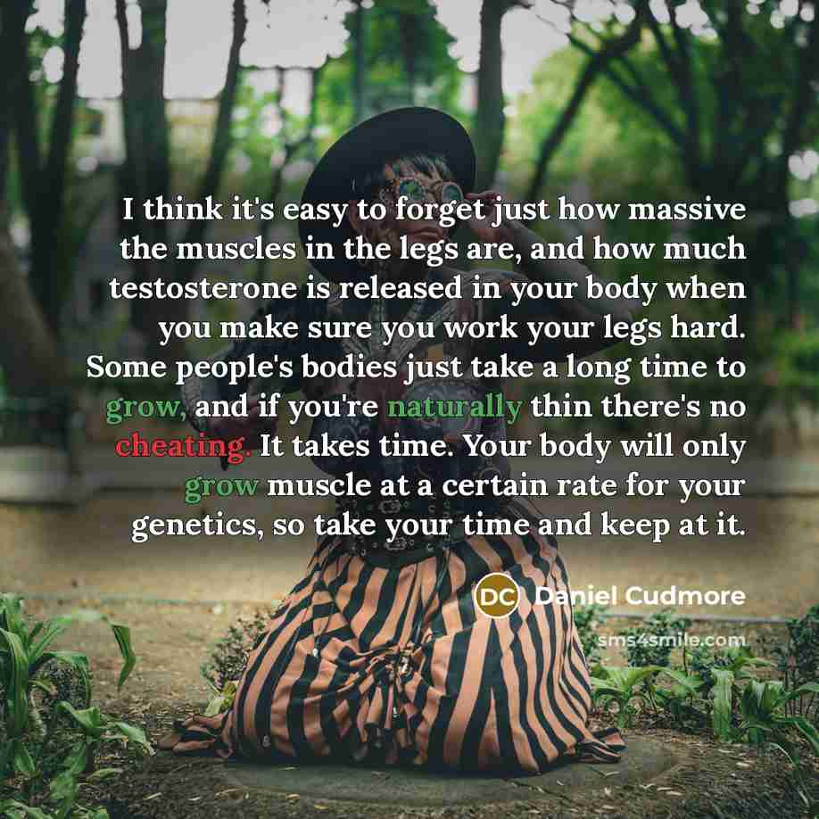 “I think it's easy to forget just how massive the muscles in the legs are, and how much testosterone is released in your body when you make sure you work your legs hard. Some people's bodies just take a long time to grow, and if you're naturally thin there's no cheating. It takes time. Your body…” quote by Daniel Cudmore
