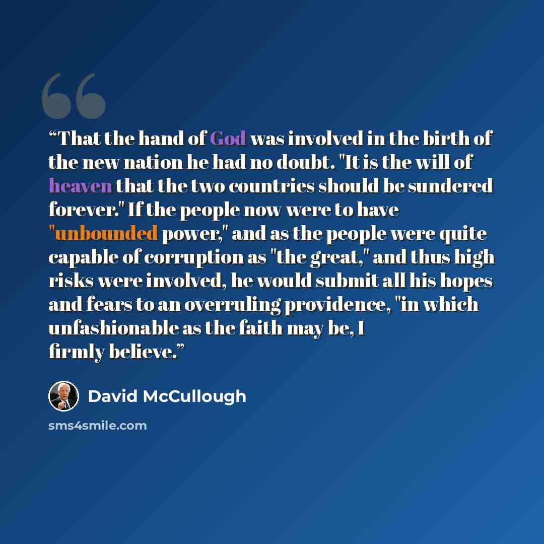 “That the hand of God was involved in the birth of the new nation he had no doubt. "It is the will of heaven that the two countries should be sundered forever." If the people now were to have "unbounded power," and as the people were quite capable of corruption as "the great," and thus high risks…” quote by David McCullough