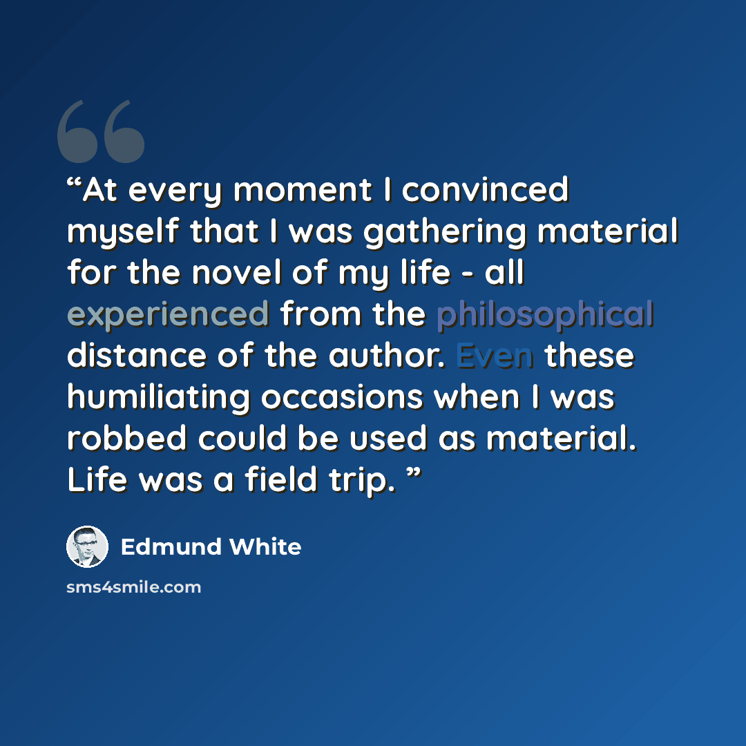 “At every moment I convinced myself that I was gathering material for the novel of my life - all experienced from the philosophical distance of the author. Even these humiliating occasions when I was robbed could be used as material. Life was a field trip.” quote by Edmund White