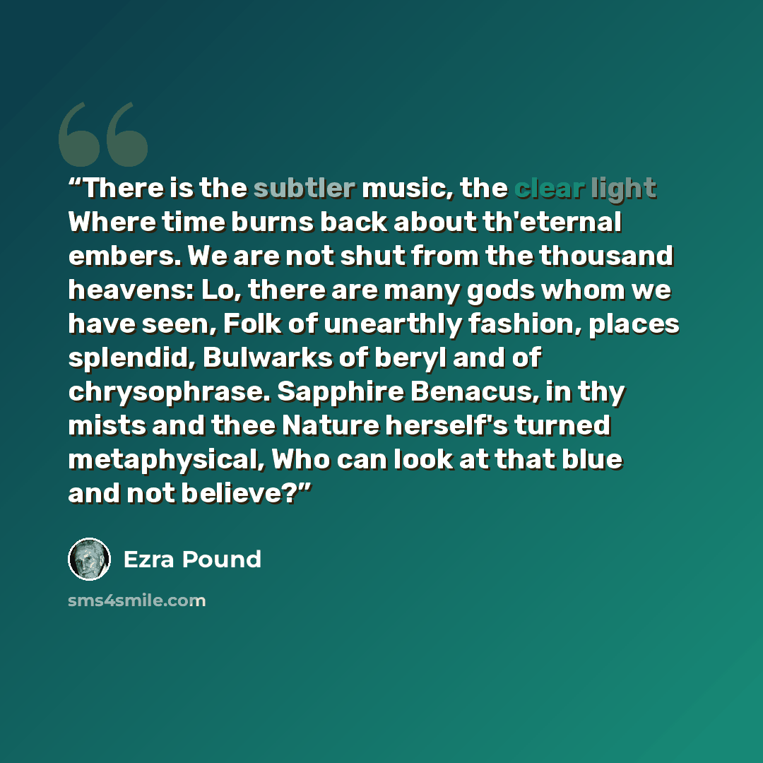 “There is the subtler music, the clear light Where time burns back about th'eternal embers. We are not shut from the thousand heavens: Lo, there are many gods whom we have seen, Folk of unearthly fashion, places splendid, Bulwarks of beryl and of chrysophrase. Sapphire Benacus, in thy mists and…” quote by Ezra pound