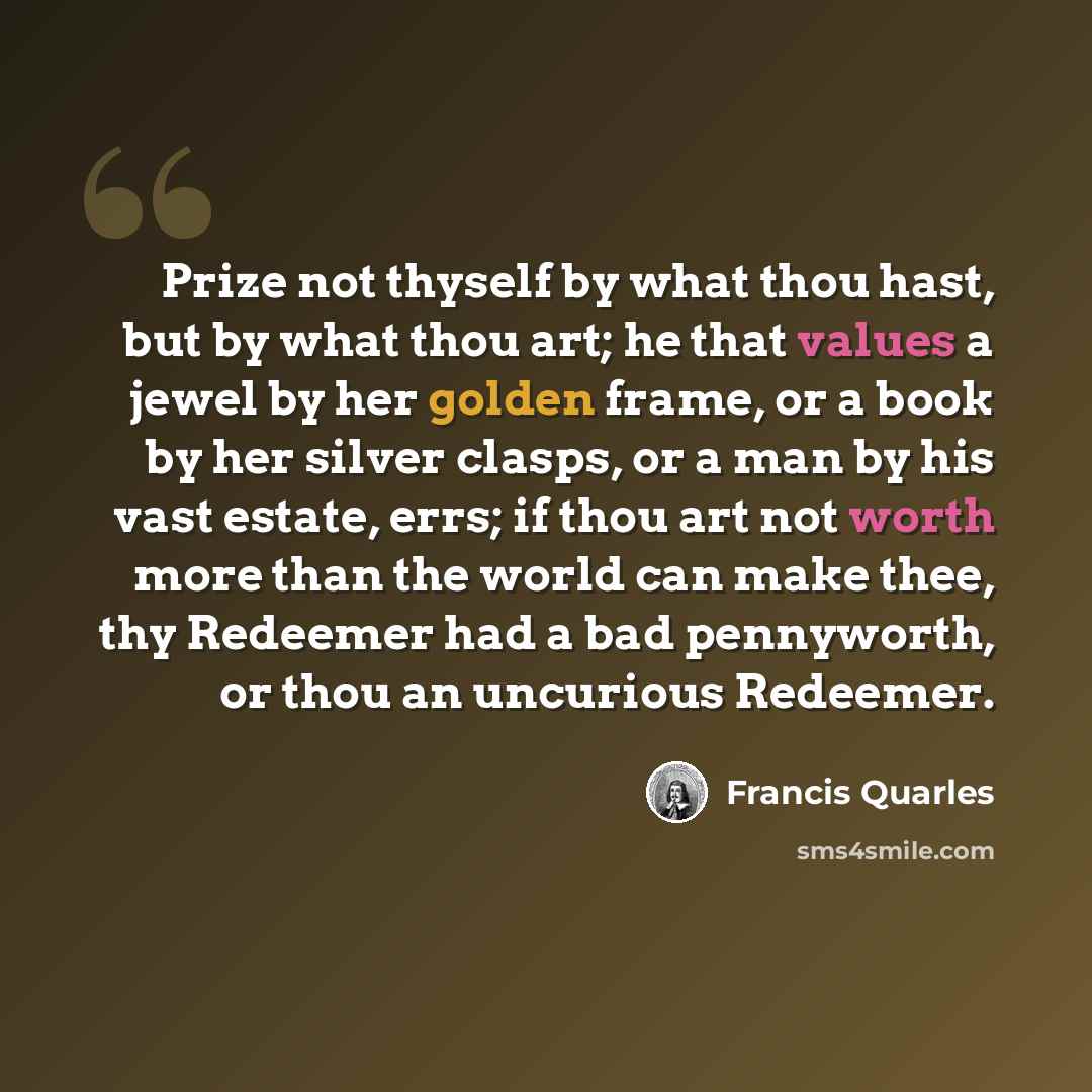 “Prize not thyself by what thou hast, but by what thou art; he that values a jewel by her golden frame, or a book by her silver clasps, or a man by his vast estate, errs; if thou art not worth more than the world can make thee, thy Redeemer had a bad pennyworth, or thou an uncurious Redeemer.” quote by Francis Quarles