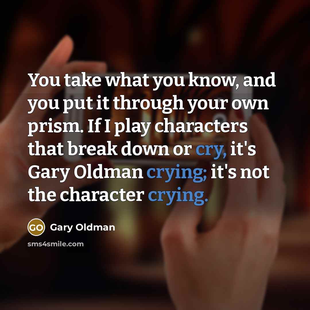“You take what you know, and you put it through your own prism. If I play characters that break down or cry, it's Gary Oldman crying; it's not the character crying.” quote by Gary Oldman