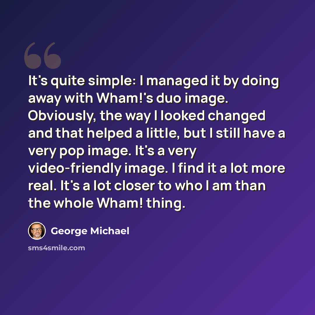 “It's quite simple: I managed it by doing away with Wham!'s duo image. Obviously, the way I looked changed and that helped a little, but I still have a very pop image. It's a very video-friendly image. I find it a lot more real. It's a lot closer to who I am than the whole Wham! thing.” quote by George Michael