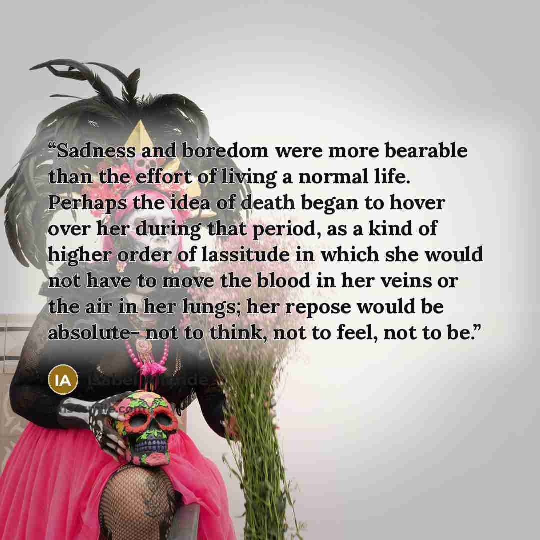 “Sadness and boredom were more bearable than the effort of living a normal life. Perhaps the idea of death began to hover over her during that period, as a kind of higher order of lassitude in which she would not have to move the blood in her veins or the air in her lungs; her repose would be…” quote by Isabel Allende