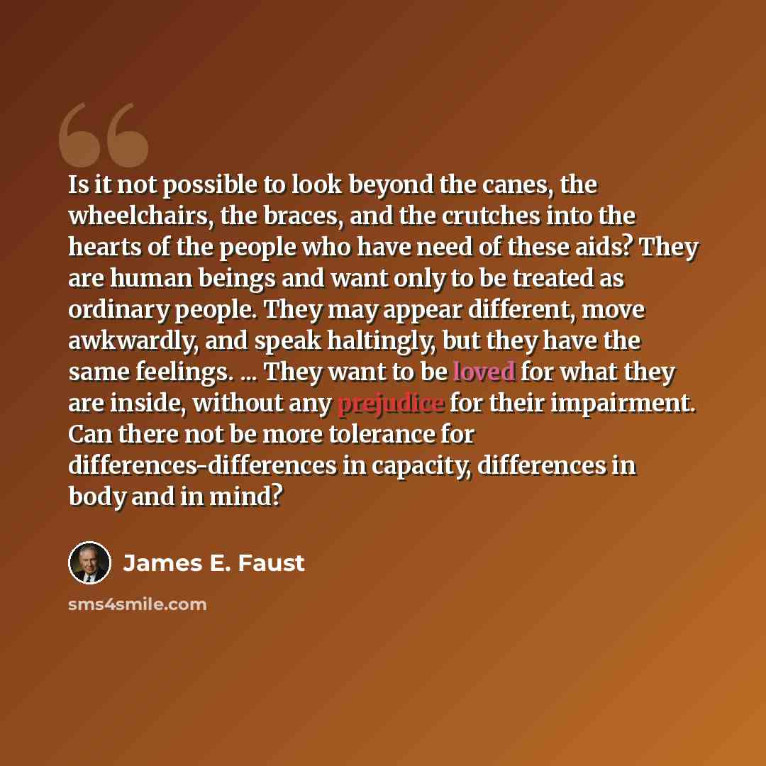 “Is it not possible to look beyond the canes, the wheelchairs, the braces, and the crutches into the hearts of the people who have need of these aids? They are human beings and want only to be treated as ordinary people. They may appear different, move awkwardly, and speak haltingly, but they have…” quote by James E. Faust