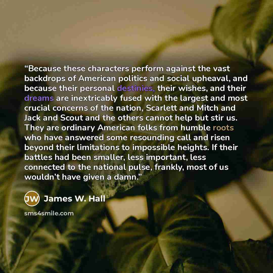 “Because these characters perform against the vast backdrops of American politics and social upheaval, and because their personal destinies, their wishes, and their dreams are inextricably fused with the largest and most crucial concerns of the nation, Scarlett and Mitch and Jack and Scout and the…” quote by James W. Hall