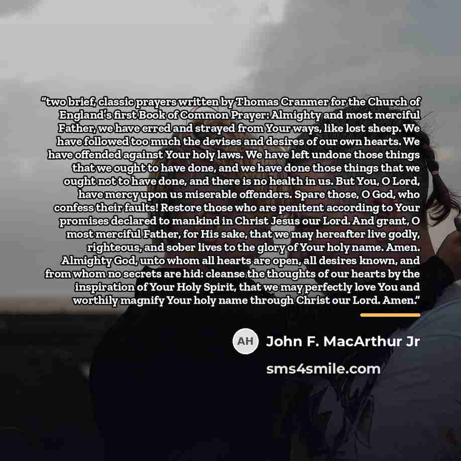 “two brief, classic prayers written by Thomas Cranmer for the Church of England’s first Book of Common Prayer: Almighty and most merciful Father, we have erred and strayed from Your ways, like lost sheep. We have followed too much the devises and desires of our own hearts. We have offended against…” quote by John F. MacArthur Jr