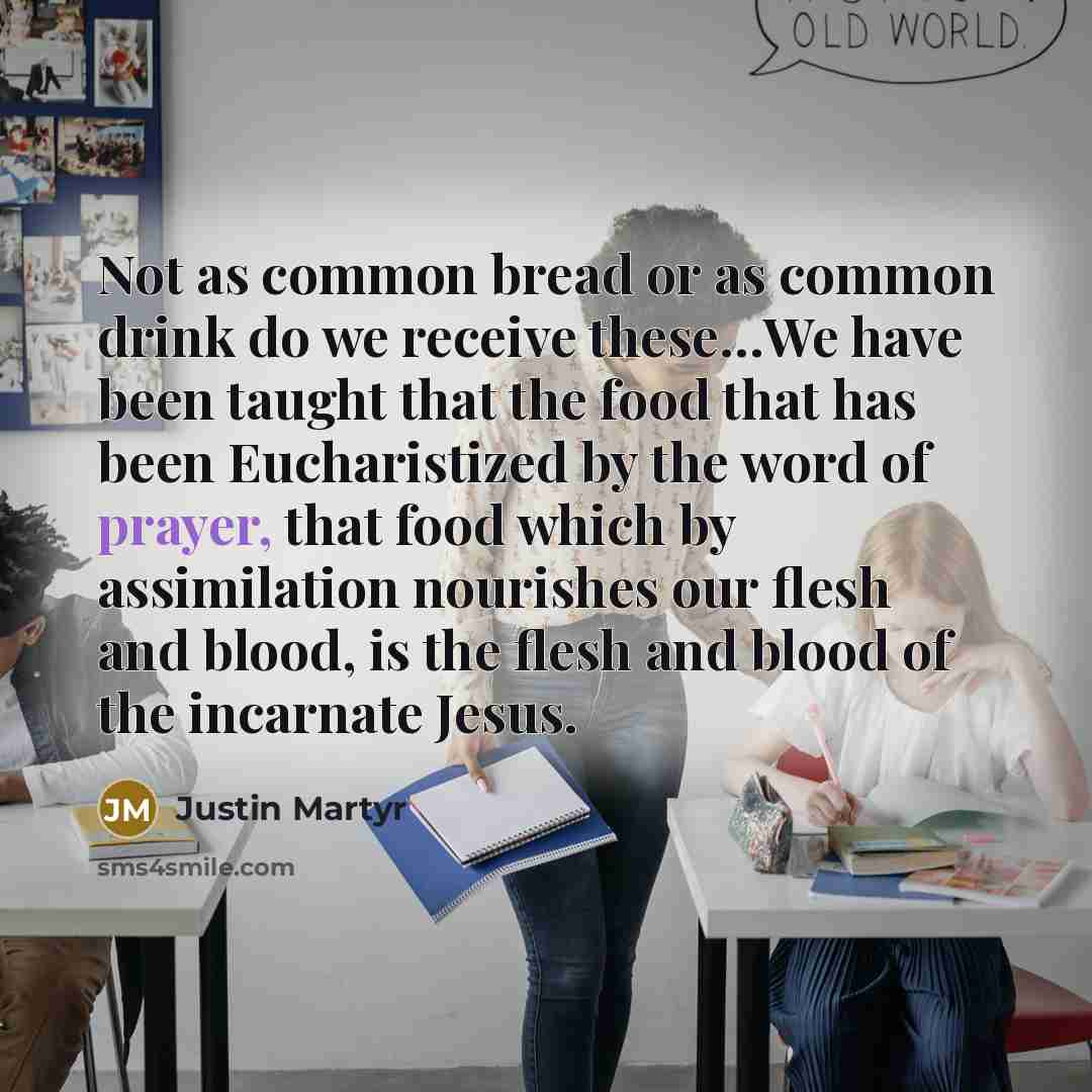 “Not as common bread or as common drink do we receive these…We have been taught that the food that has been Eucharistized by the word of prayer, that food which by assimilation nourishes our flesh and blood, is the flesh and blood of the incarnate Jesus.” quote by Justin Martyr