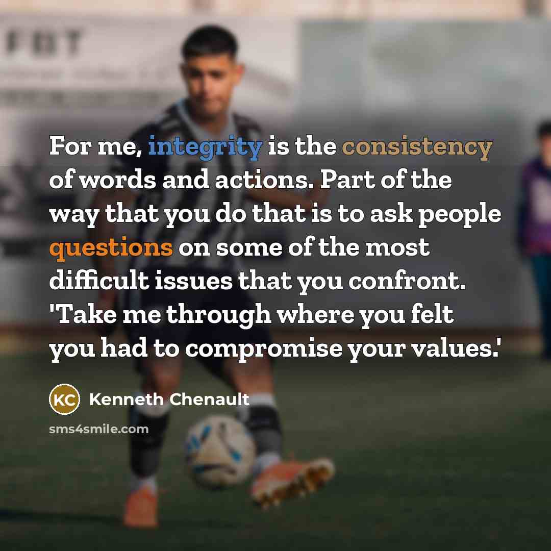 “For me, integrity is the consistency of words and actions. Part of the way that you do that is to ask people questions on some of the most difficult issues that you confront. 'Take me through where you felt you had to compromise your values.'” quote by Kenneth Chenault