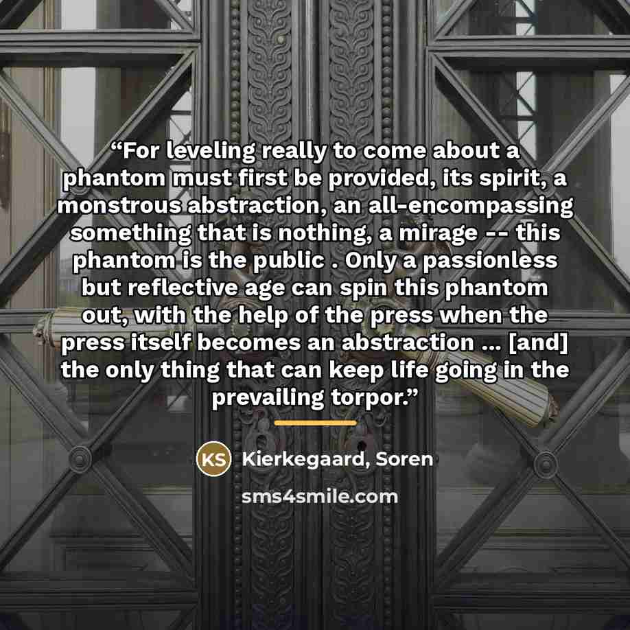 “For leveling really to come about a phantom must first be provided, its spirit, a monstrous abstraction, an all-encompassing something that is nothing, a mirage -- this phantom is the public . Only a passionless but reflective age can spin this phantom out, with the help of the press when the…” quote by Kierkegaard, Soren