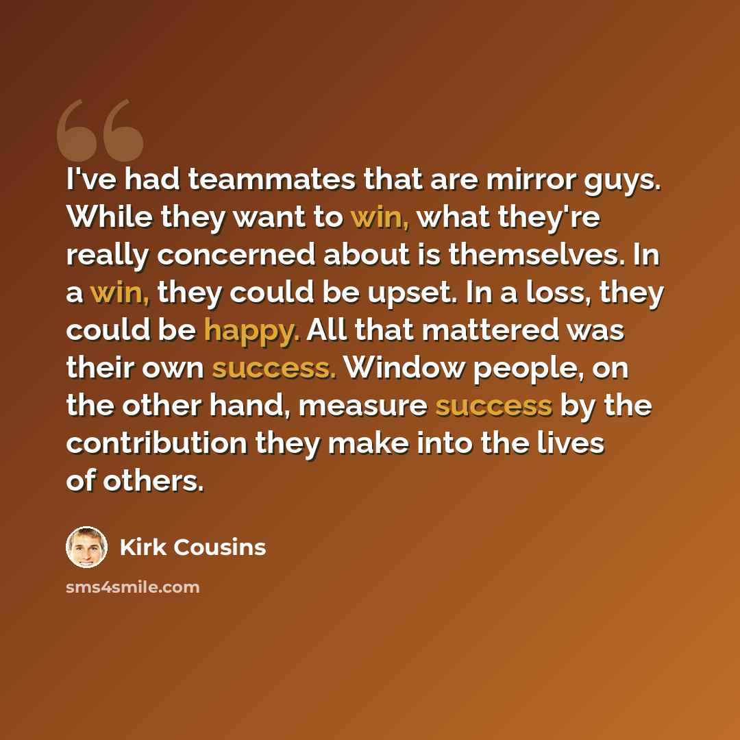 “I've had teammates that are mirror guys. While they want to win, what they're really concerned about is themselves. In a win, they could be upset. In a loss, they could be happy. All that mattered was their own success. Window people, on the other hand, measure success by the contribution they…” quote by Kirk Cousins