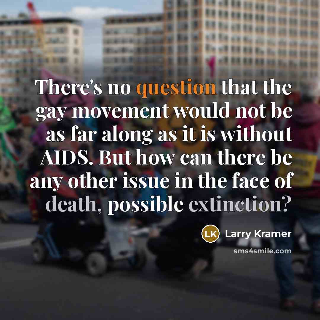 “There's no question that the gay movement would not be as far along as it is without AIDS. But how can there be any other issue in the face of death, possible extinction?” quote by Larry Kramer