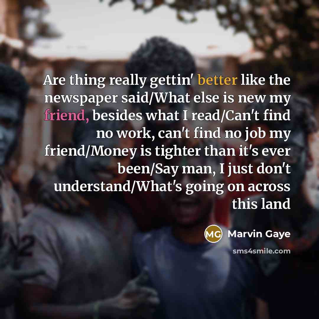 “Are thing really gettin' better like the newspaper said/What else is new my friend, besides what I read/Can't find no work, can't find no job my friend/Money is tighter than it's ever been/Say man, I just don't understand/What's going on across this land” quote by Marvin Gaye