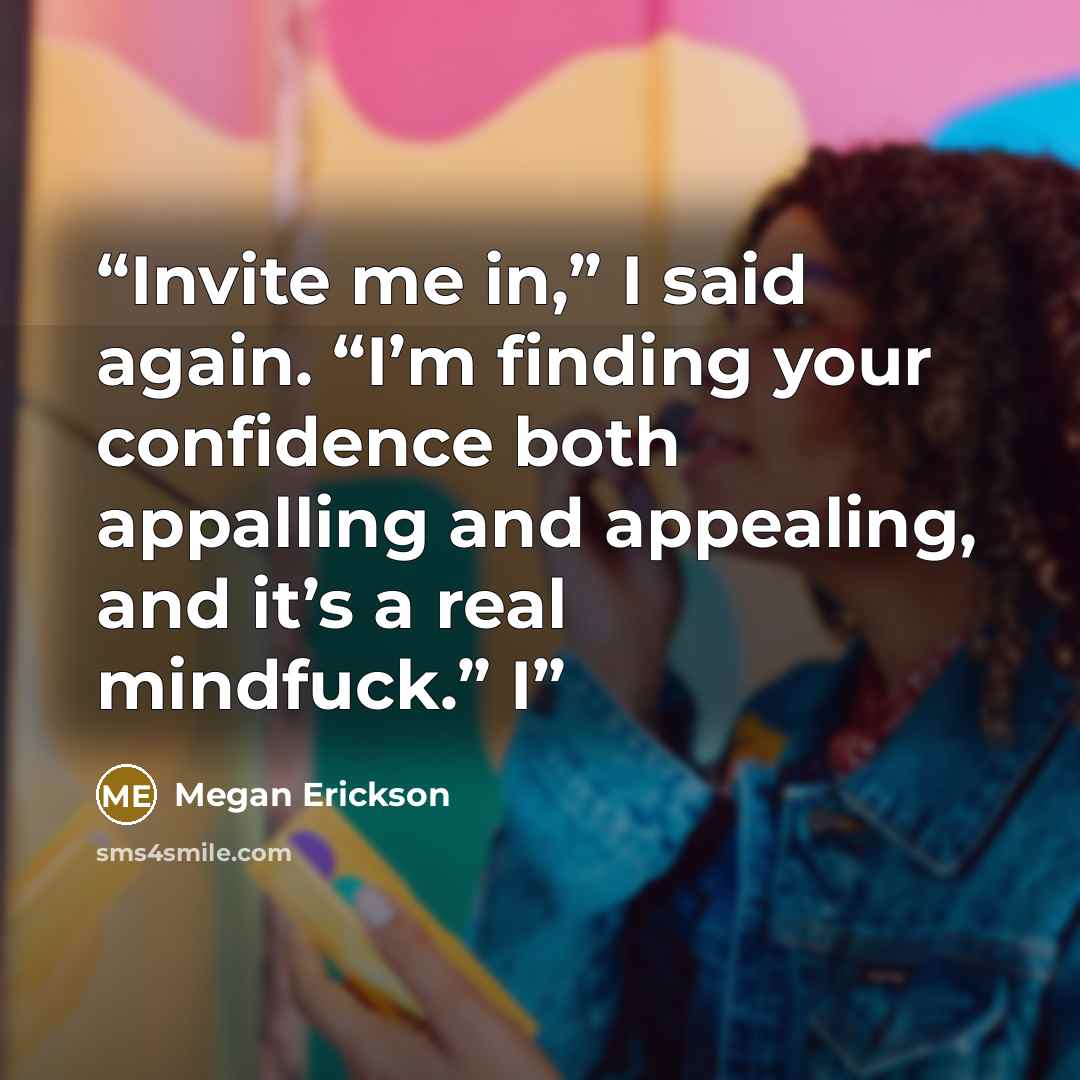 “Invite me in,” I said again. “I’m finding your confidence both appalling and appealing, and it’s a real mindfuck.” I” quote by Megan Erickson