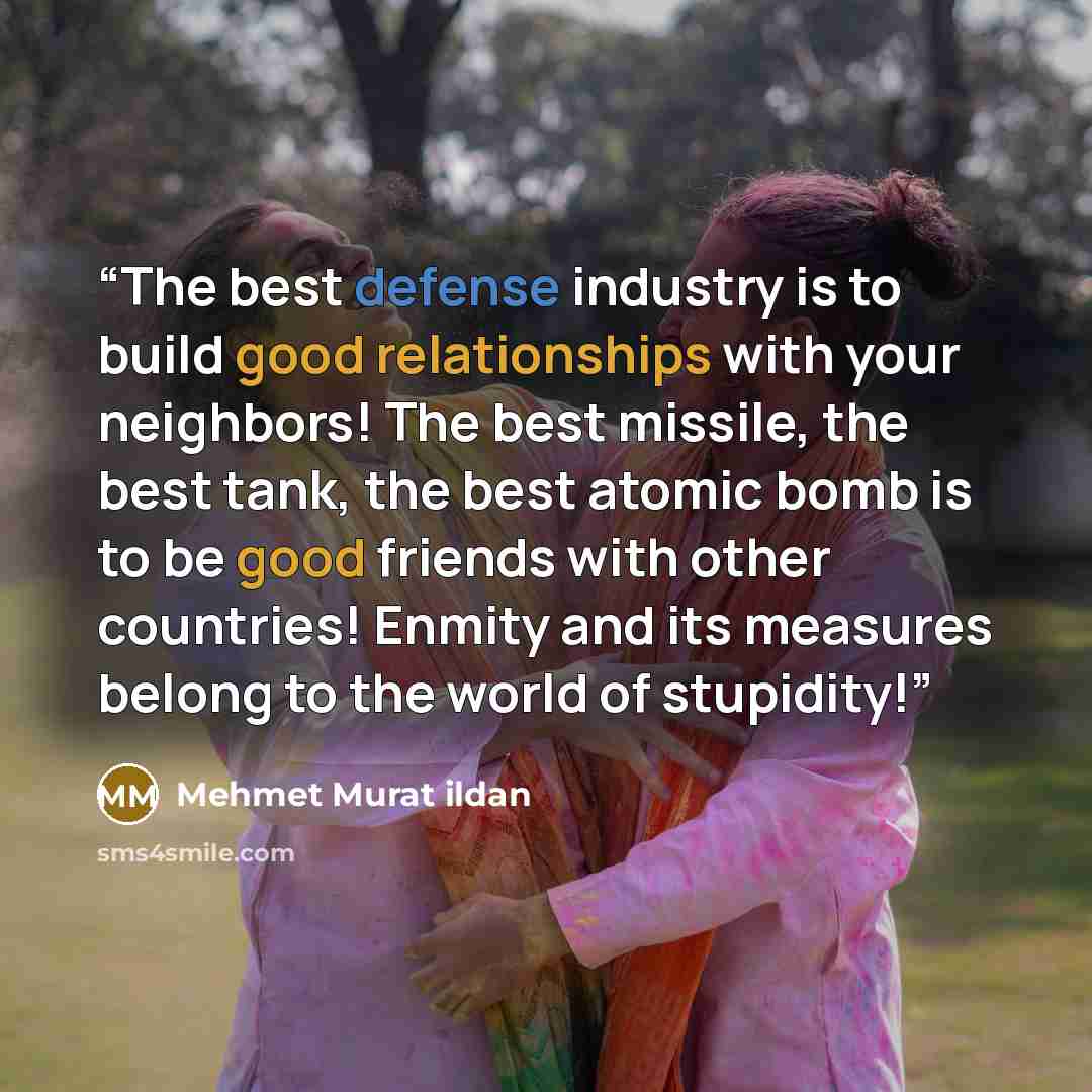 “The best defense industry is to build good relationships with your neighbors! The best missile, the best tank, the best atomic bomb is to be good friends with other countries! Enmity and its measures belong to the world of stupidity!” quote by Mehmet Murat ildan