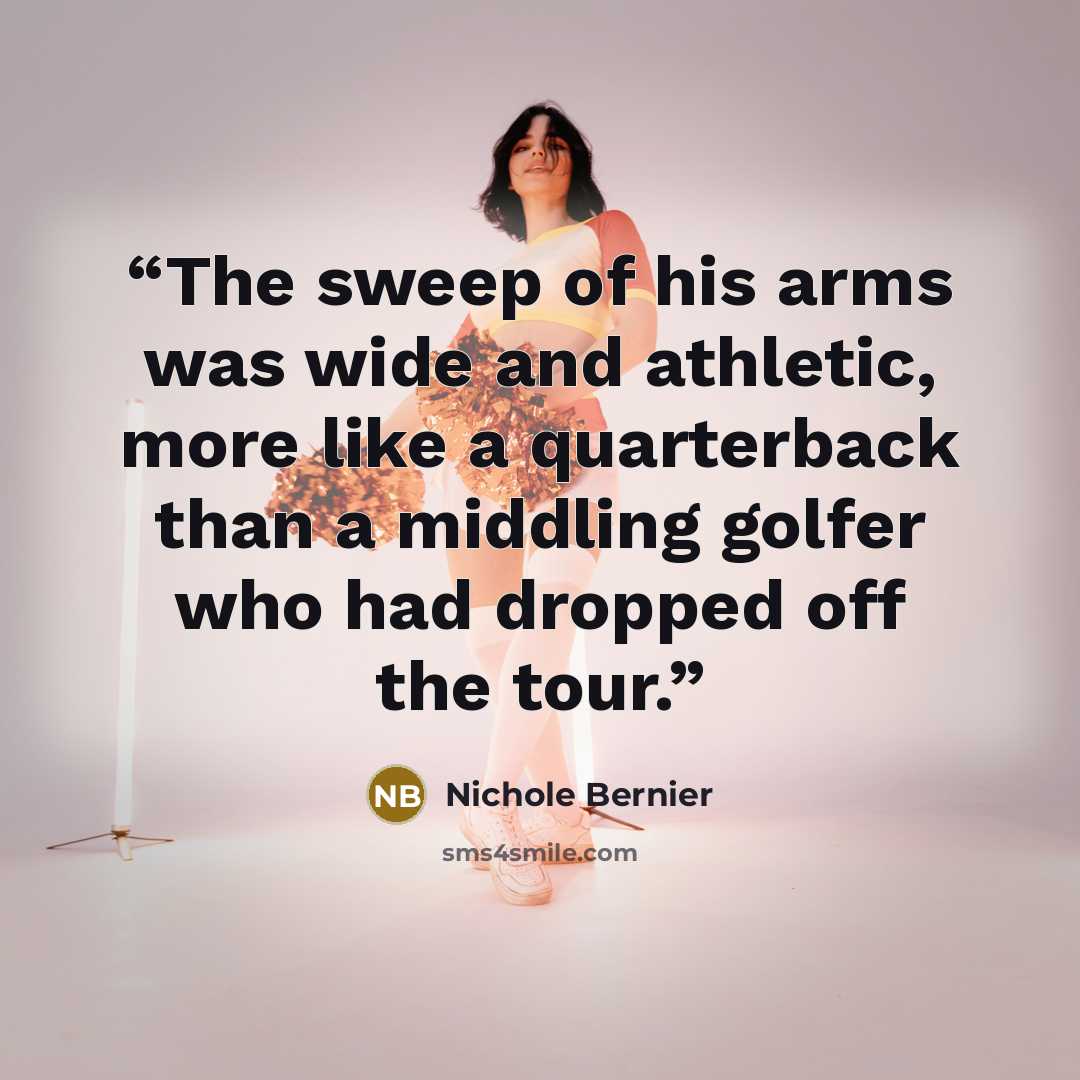 “The sweep of his arms was wide and athletic, more like a quarterback than a middling golfer who had dropped off the tour.” quote by Nichole Bernier