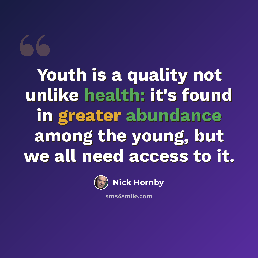 “Youth is a quality not unlike health: it's found in greater abundance among the young, but we all need access to it.” quote by Nick Hornby