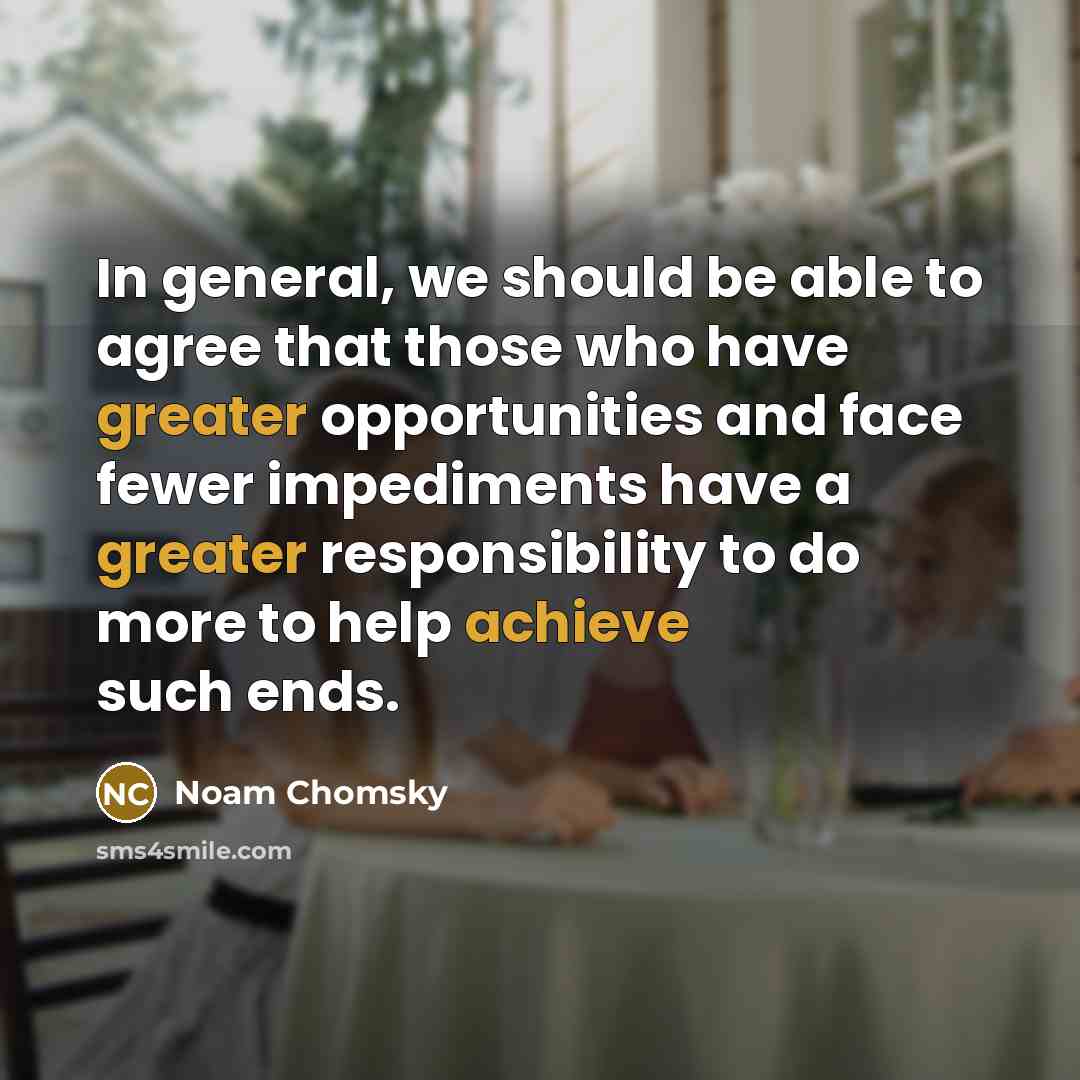 “In general, we should be able to agree that those who have greater opportunities and face fewer impediments have a greater responsibility to do more to help achieve such ends.” quote by Noam Chomsky