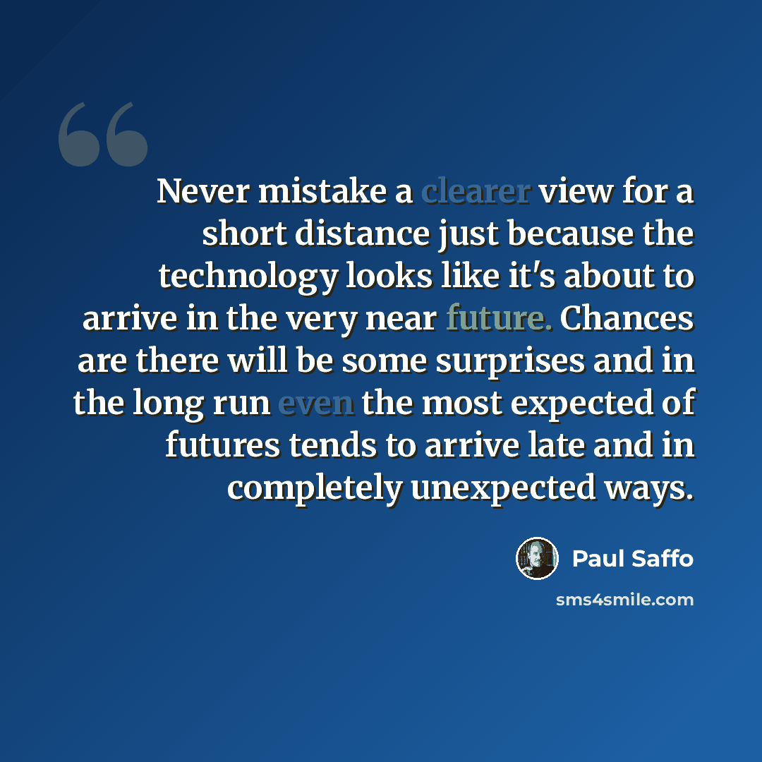 “Never mistake a clearer view for a short distance just because the technology looks like it's about to arrive in the very near future. Chances are there will be some surprises and in the long run even the most expected of futures tends to arrive late and in completely unexpected ways.” quote by Paul Saffo