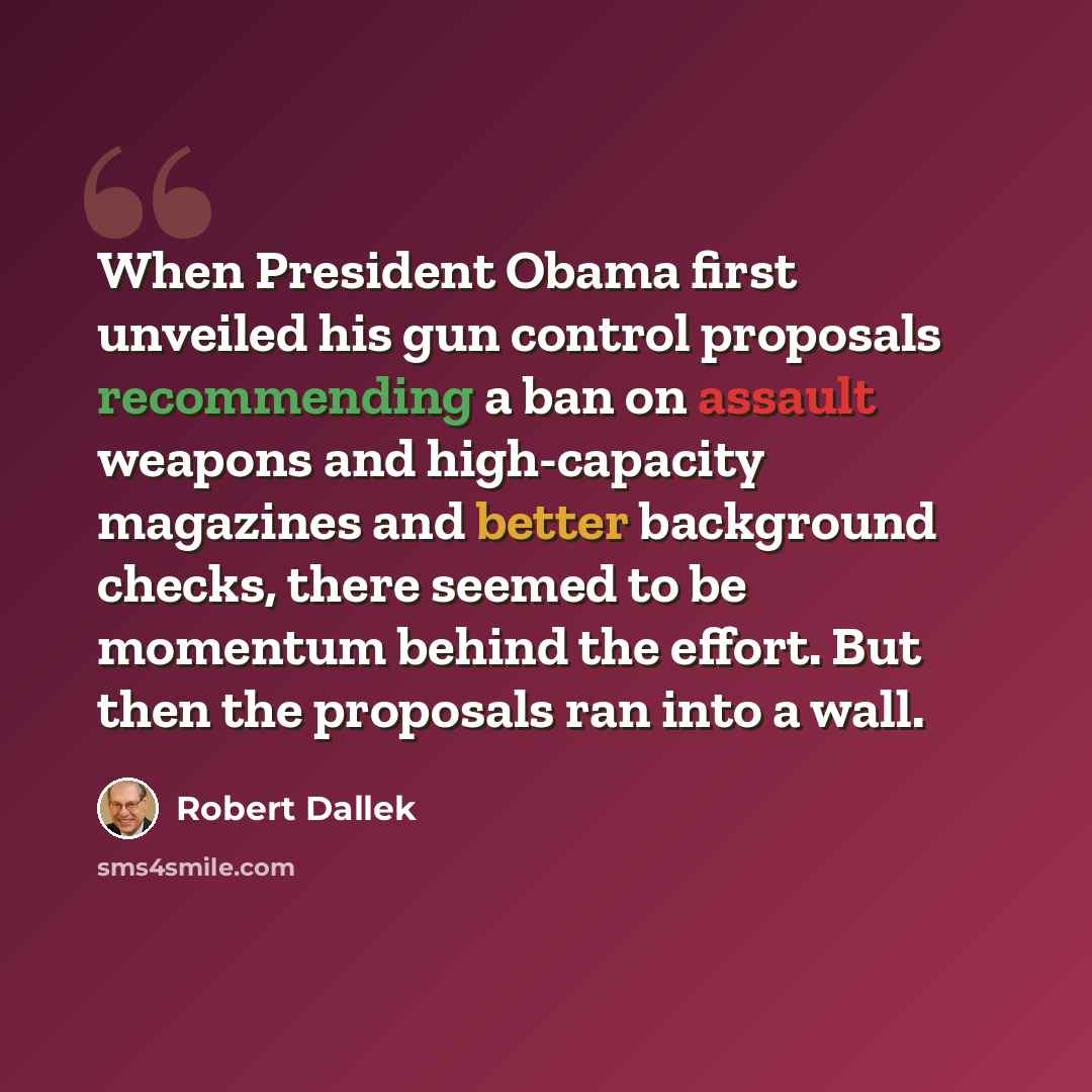 “When President Obama first unveiled his gun control proposals recommending a ban on assault weapons and high-capacity magazines and better background checks, there seemed to be momentum behind the effort. But then the proposals ran into a wall.” quote by Robert Dallek