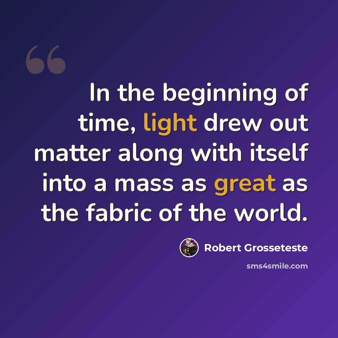 “In the beginning of time, light drew out matter along with itself into a mass as great as the fabric of the world.” quote by Robert Grosseteste