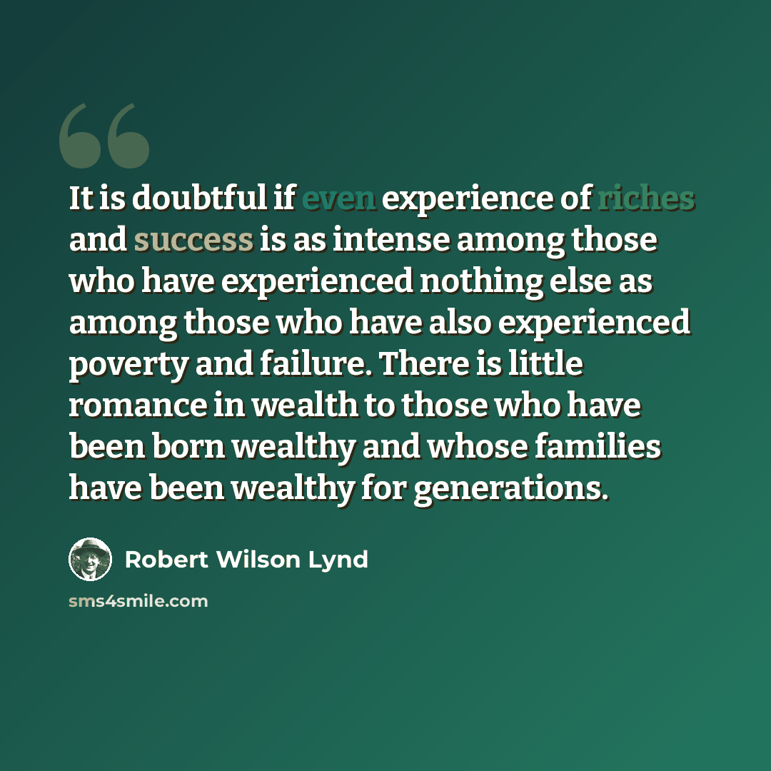 “It is doubtful if even experience of riches and success is as intense among those who have experienced nothing else as among those who have also experienced poverty and failure. There is little romance in wealth to those who have been born wealthy and whose families have been wealthy for…” quote by Robert Wilson Lynd