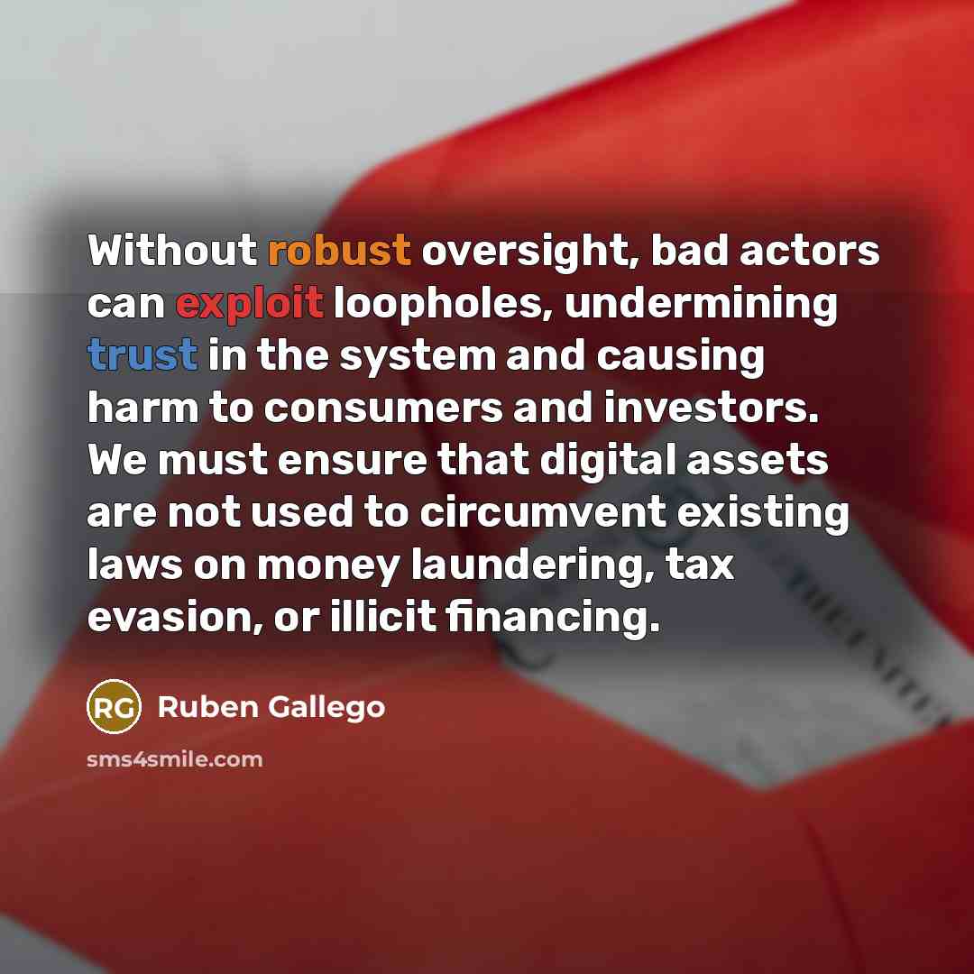 “Without robust oversight, bad actors can exploit loopholes, undermining trust in the system and causing harm to consumers and investors. We must ensure that digital assets are not used to circumvent existing laws on money laundering, tax evasion, or illicit financing.” quote by Ruben Gallego