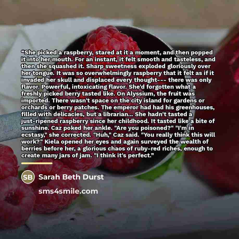 “She picked a raspberry, stared at it a moment, and then popped it into her mouth. For an instant, it felt smooth and tasteless, and then she squashed it. Sharp sweetness exploded gloriously over her tongue. It was so overwhelmingly raspberry that it felt as if it invaded her skull and displaced…” quote by Sarah Beth Durst