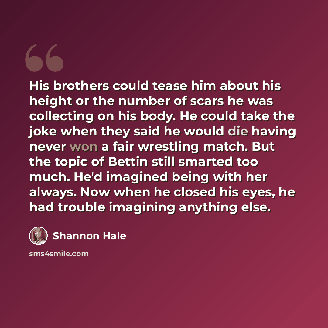 “His brothers could tease him about his height or the number of scars he was collecting on his body. He could take the joke when they said he would die having never won a fair wrestling match. But the topic of Bettin still smarted too much. He'd imagined being with her always. Now when he closed…” quote by Shannon Hale