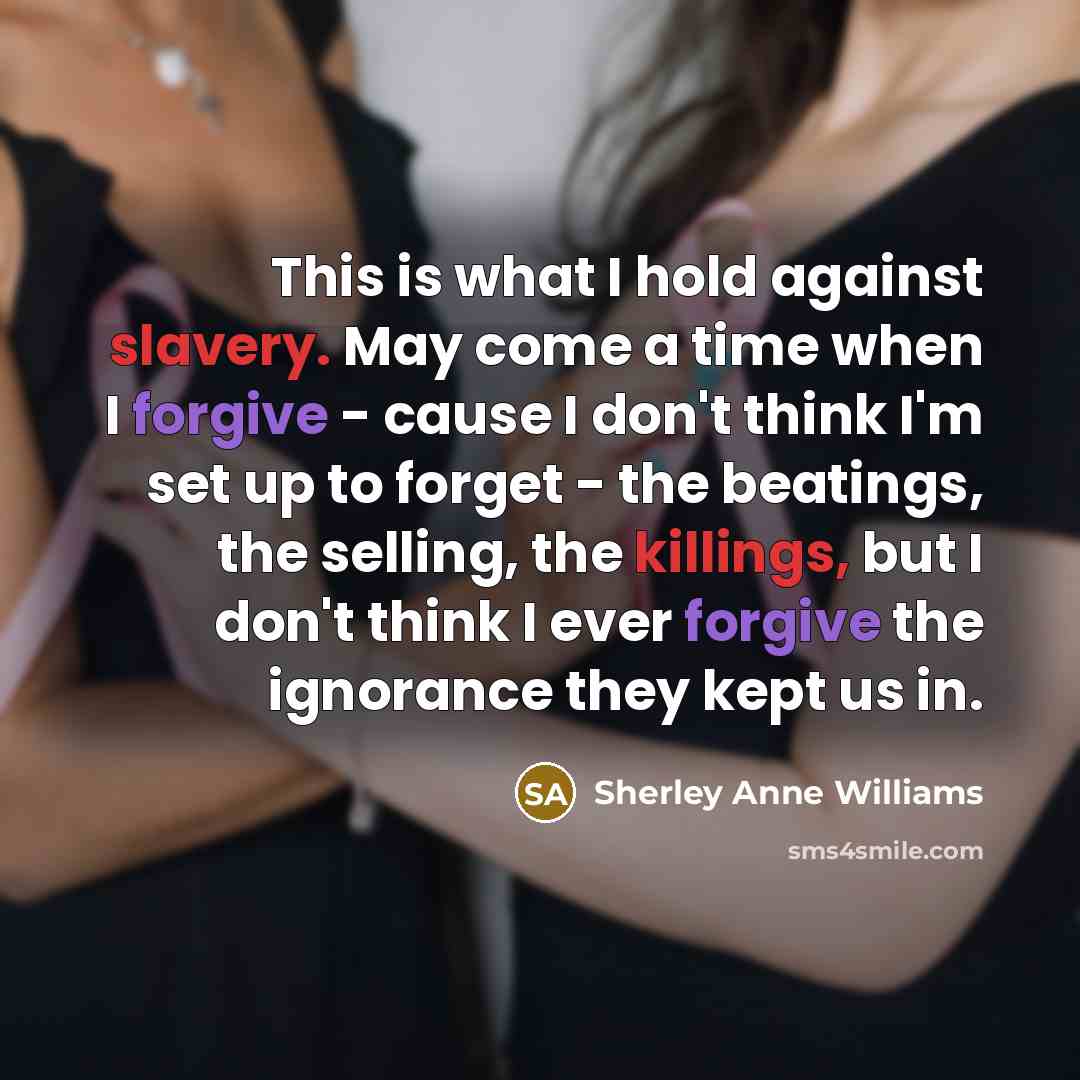 “This is what I hold against slavery. May come a time when I forgive - cause I don't think I'm set up to forget - the beatings, the selling, the killings, but I don't think I ever forgive the ignorance they kept us in.” quote by Sherley Anne Williams