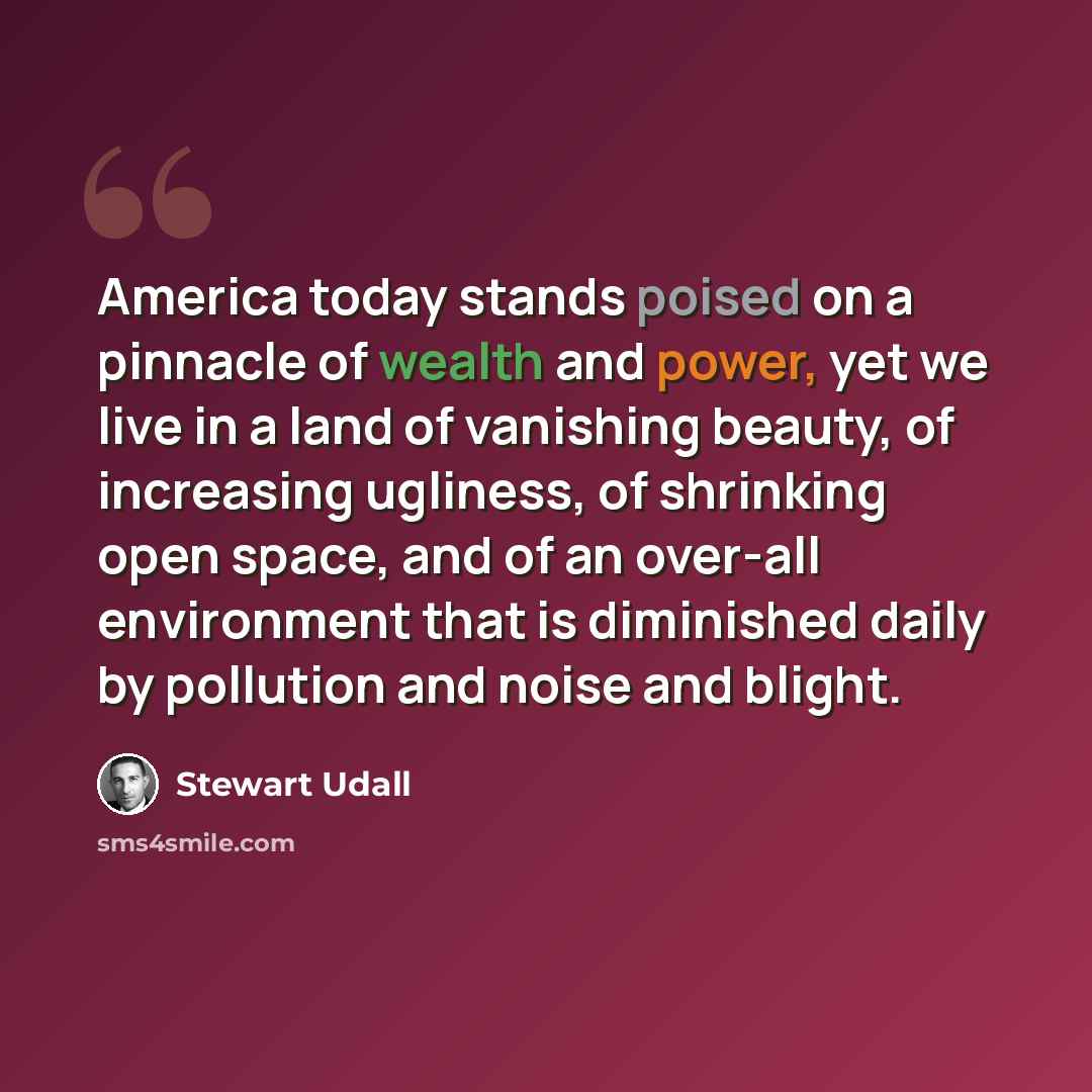 “America today stands poised on a pinnacle of wealth and power, yet we live in a land of vanishing beauty, of increasing ugliness, of shrinking open space, and of an over-all environment that is diminished daily by pollution and noise and blight.” quote by Stewart Udall