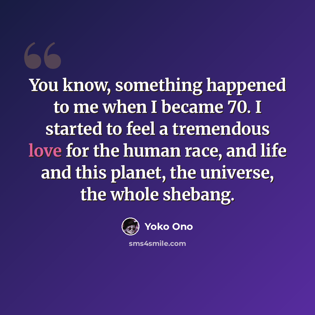 “You know, something happened to me when I became 70. I started to feel a tremendous love for the human race, and life and this planet, the universe, the whole shebang.” quote by Yoko Ono