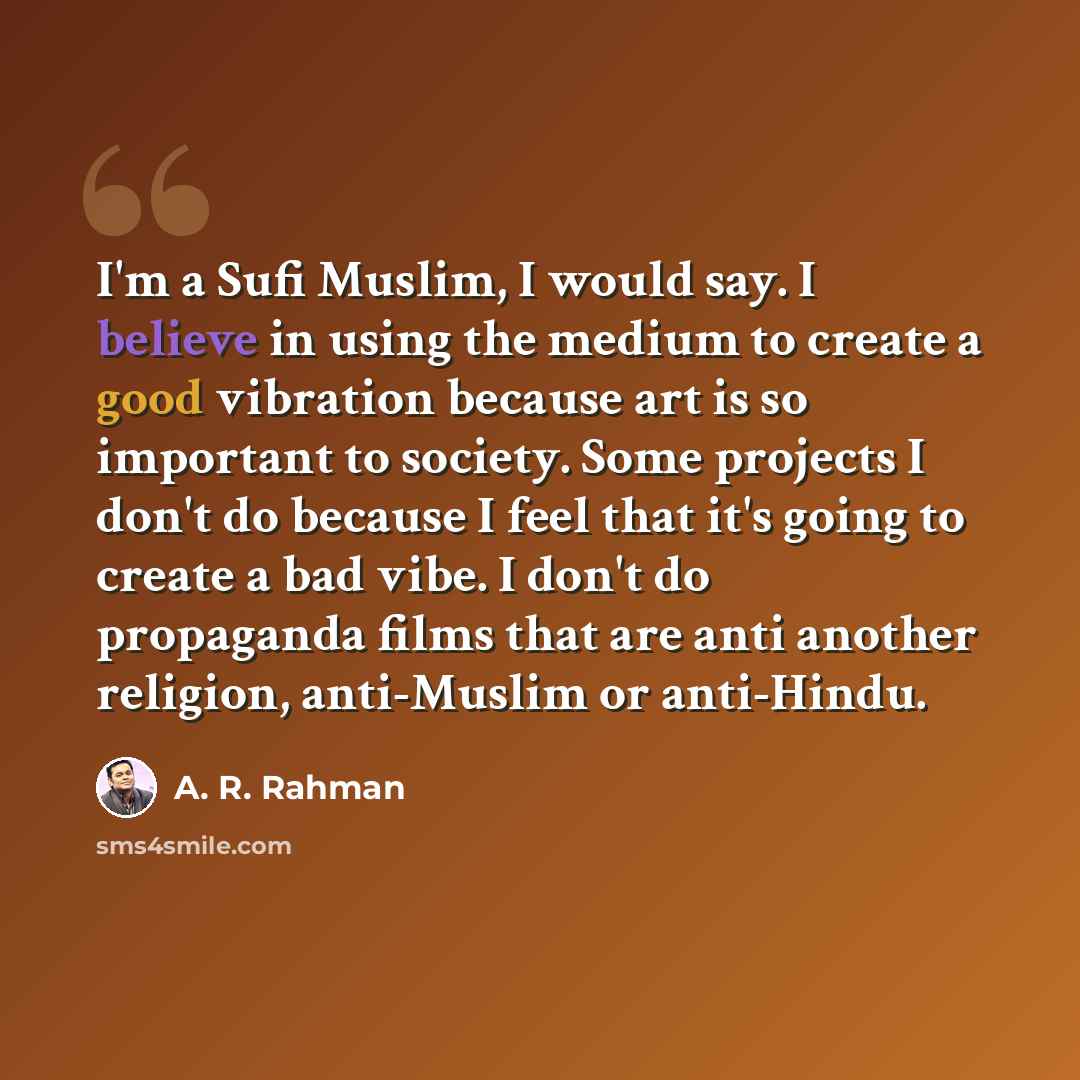 “I'm a Sufi Muslim, I would say. I believe in using the medium to create a good vibration because art is so important to society. Some projects I don't do because I feel that it's going to create a bad vibe. I don't do propaganda films that are anti another religion, anti-Muslim or anti-Hindu.” quote by A. R. Rahman