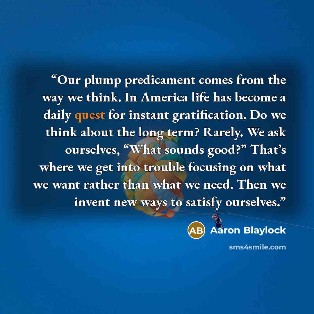 “Our plump predicament comes from the way we think. In America life has become a daily quest for instant gratification. Do we think about the long term? Rarely. We ask ourselves, “What sounds good?” That’s where we get into trouble focusing on what we want rather than what we need. Then we invent…” quote by Aaron Blaylock