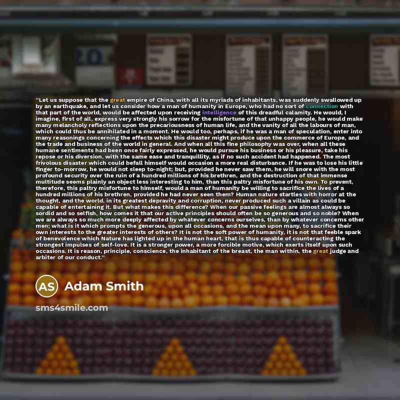 “Let us suppose that the great empire of China, with all its myriads of inhabitants, was suddenly swallowed up by an earthquake, and let us consider how a man of humanity in Europe, who had no sort of connection with that part of the world, would be affected upon receiving intelligence of this…” quote by Adam Smith