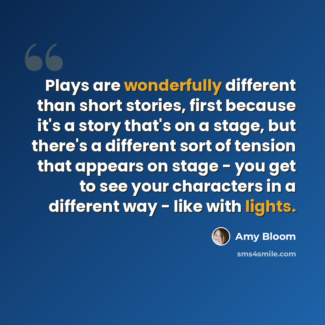 “Plays are wonderfully different than short stories, first because it's a story that's on a stage, but there's a different sort of tension that appears on stage - you get to see your characters in a different way - like with lights.” quote by Amy Bloom