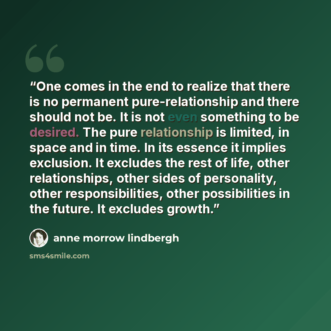 “One comes in the end to realize that there is no permanent pure-relationship and there should not be. It is not even something to be desired. The pure relationship is limited, in space and in time. In its essence it implies exclusion. It excludes the rest of life, other relationships, other sides…” quote by Anne Morrow Lindbergh