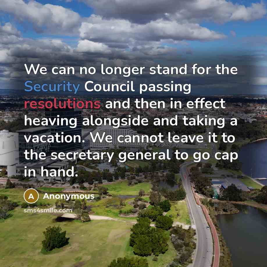 “We can no longer stand for the Security Council passing resolutions and then in effect heaving alongside and taking a vacation. We cannot leave it to the secretary general to go cap in hand.” quote by Anonymous