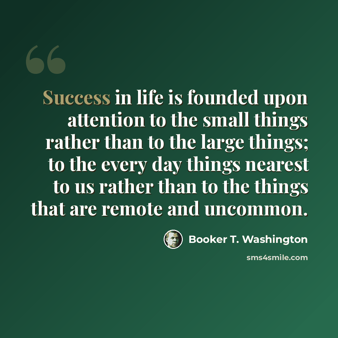 “Success in life is founded upon attention to the small things rather than to the large things; to the every day things nearest to us rather than to the things that are remote and uncommon.” quote by Booker T. Washington
