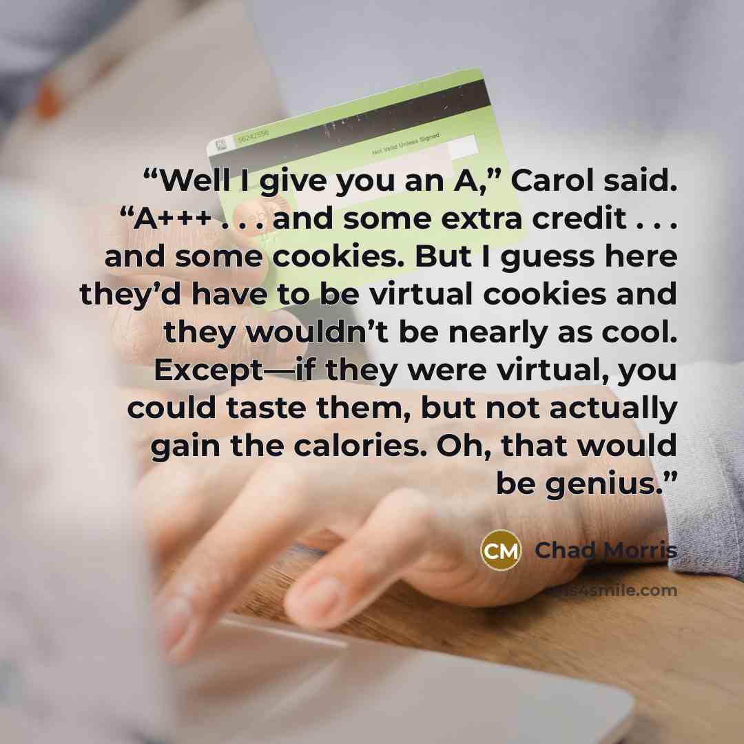 “Well I give you an A,” Carol said. “A+++ . . . and some extra credit . . . and some cookies. But I guess here they’d have to be virtual cookies and they wouldn’t be nearly as cool. Except—if they were virtual, you could taste them, but not actually gain the calories. Oh, that would be genius.” quote by Chad Morris