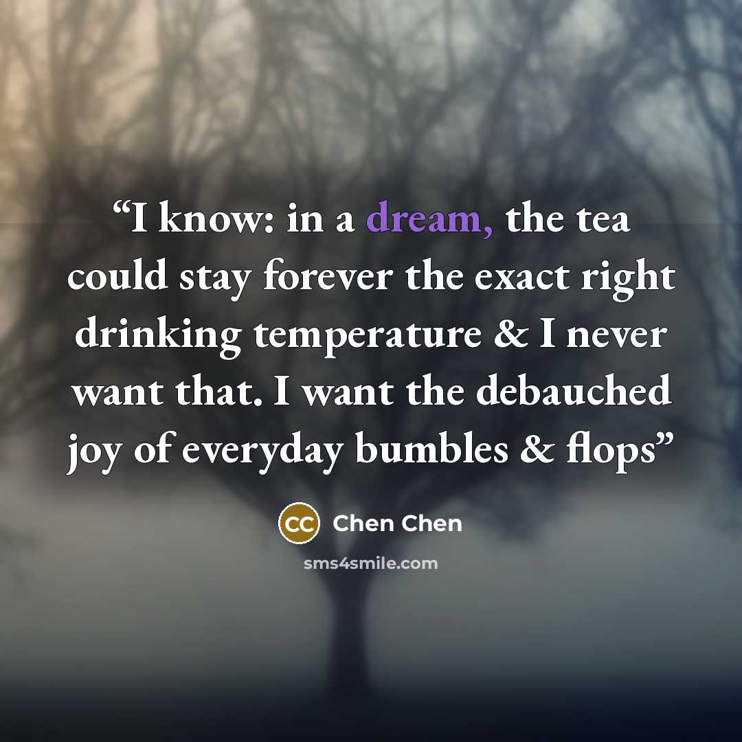 “I know: in a dream, the tea could stay forever the exact right drinking temperature & I never want that. I want the debauched joy of everyday bumbles & flops” quote by Chen Chen