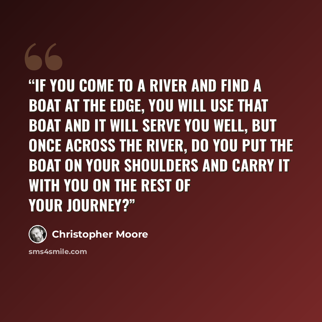 “If you come to a river and find a boat at the edge, you will use that boat and it will serve you well, but once across the river, do you put the boat on your shoulders and carry it with you on the rest of your journey?” quote by Christopher Moore
