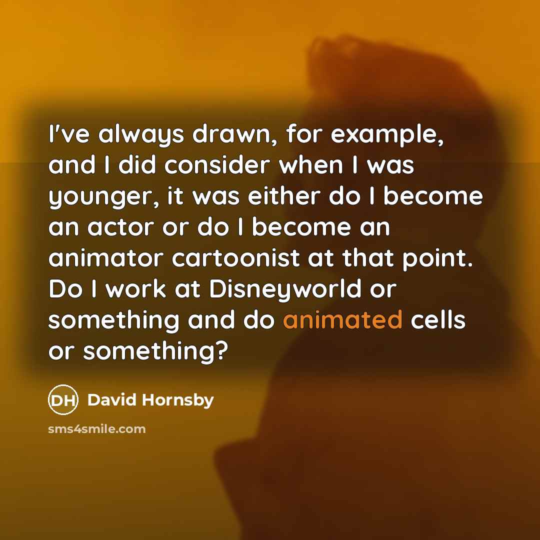 “I've always drawn, for example, and I did consider when I was younger, it was either do I become an actor or do I become an animator cartoonist at that point. Do I work at Disneyworld or something and do animated cells or something?” quote by David Hornsby