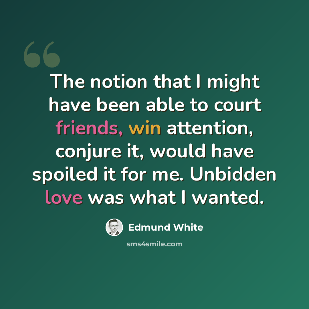 “The notion that I might have been able to court friends, win attention, conjure it, would have spoiled it for me. Unbidden love was what I wanted.” quote by Edmund White