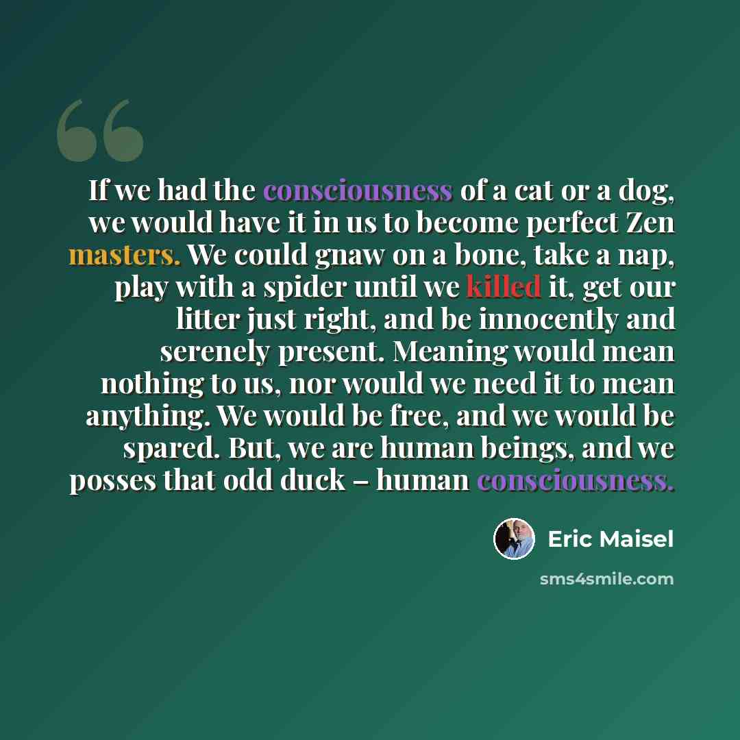 “If we had the consciousness of a cat or a dog, we would have it in us to become perfect Zen masters. We could gnaw on a bone, take a nap, play with a spider until we killed it, get our litter just right, and be innocently and serenely present. Meaning would mean nothing to us, nor would we need it…” quote by Eric Maisel