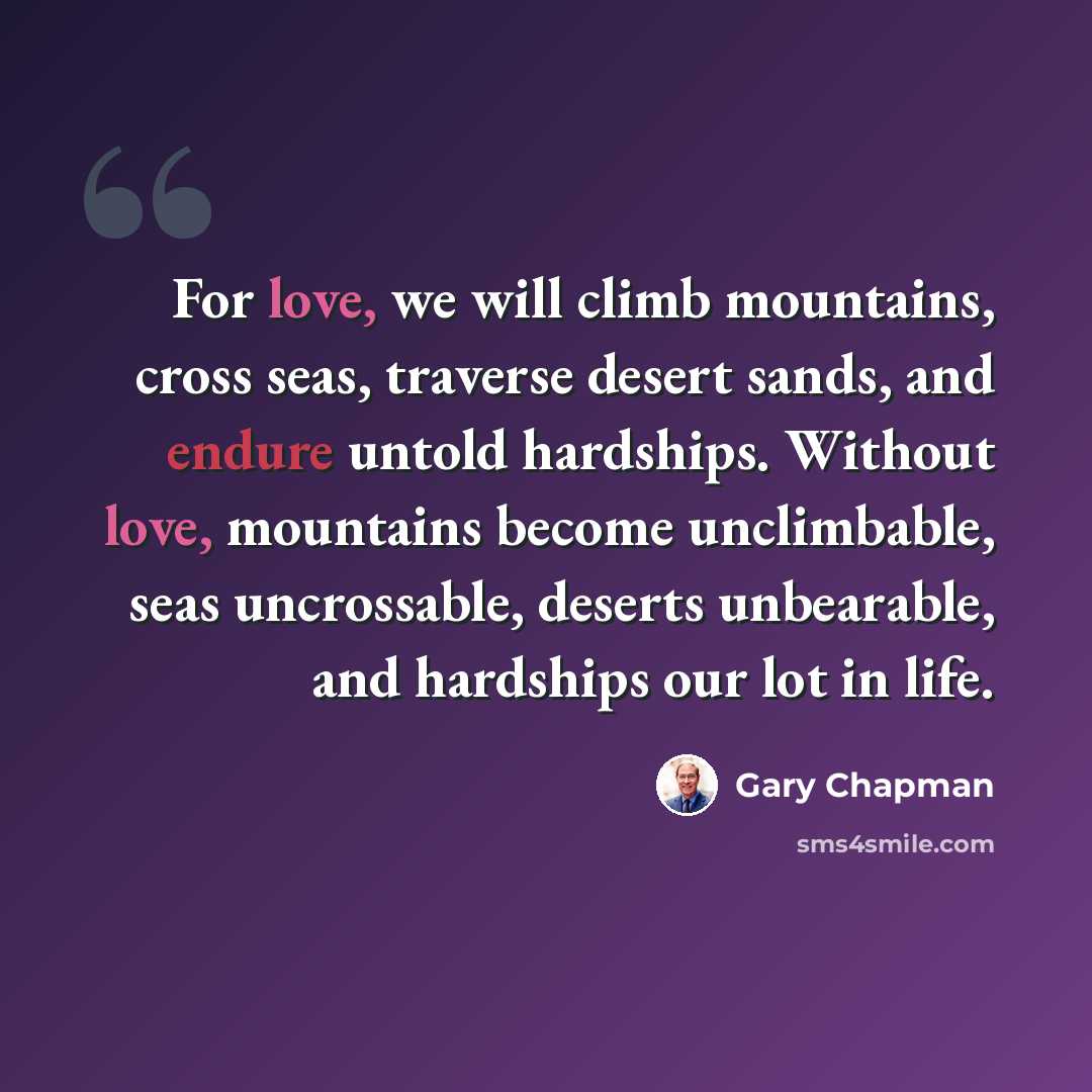 “For love, we will climb mountains, cross seas, traverse desert sands, and endure untold hardships. Without love, mountains become unclimbable, seas uncrossable, deserts unbearable, and hardships our lot in life.” quote by Gary Chapman