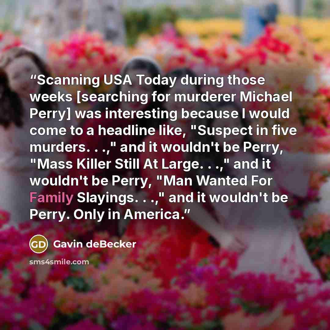 “Scanning USA Today during those weeks [searching for murderer Michael Perry] was interesting because I would come to a headline like, "Suspect in five murders. . .," and it wouldn't be Perry, "Mass Killer Still At Large. . .," and it wouldn't be Perry, "Man Wanted For Family Slayings. . .," and it…” quote by Gavin deBecker