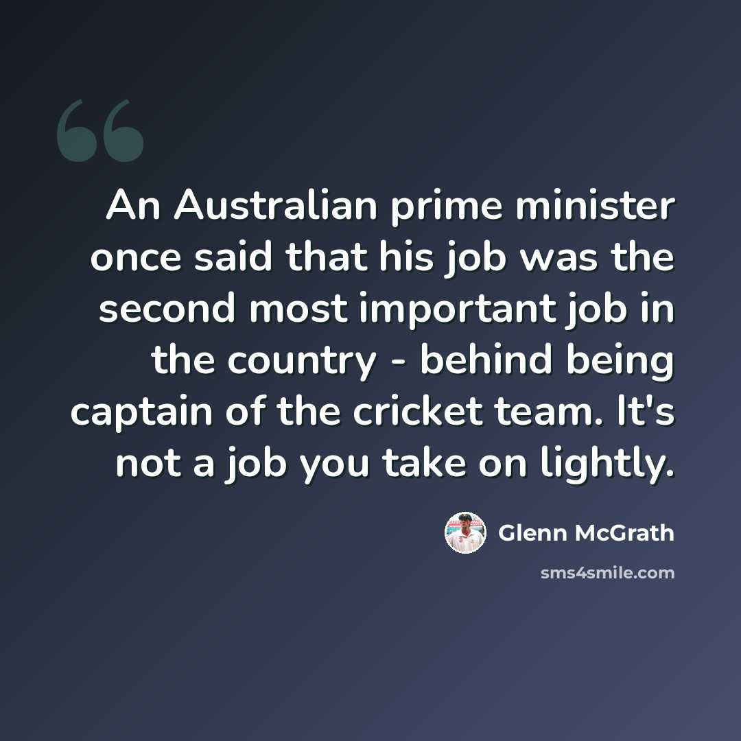 “An Australian prime minister once said that his job was the second most important job in the country - behind being captain of the cricket team. It's not a job you take on lightly.” quote by Glenn McGrath