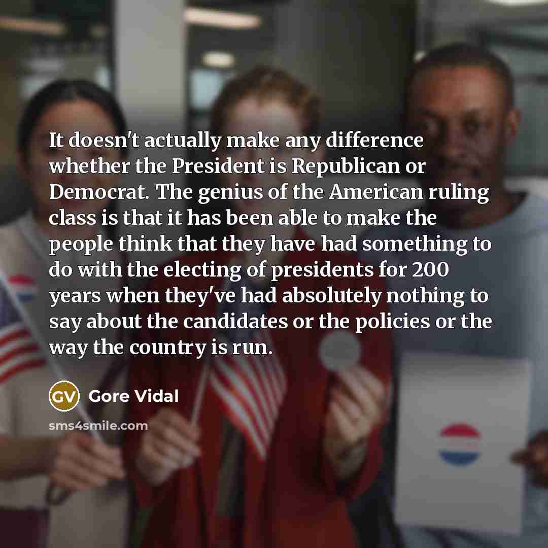 “It doesn't actually make any difference whether the President is Republican or Democrat. The genius of the American ruling class is that it has been able to make the people think that they have had something to do with the electing of presidents for 200 years when they've had absolutely nothing to…” quote by Gore Vidal